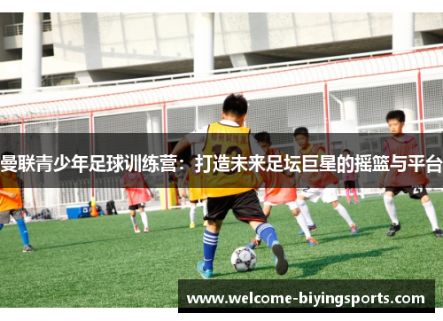 曼联青少年足球训练营：打造未来足坛巨星的摇篮与平台