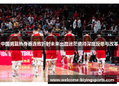 中国男篮热身赛连败折射未来出路迷茫亟待深度反思与改革