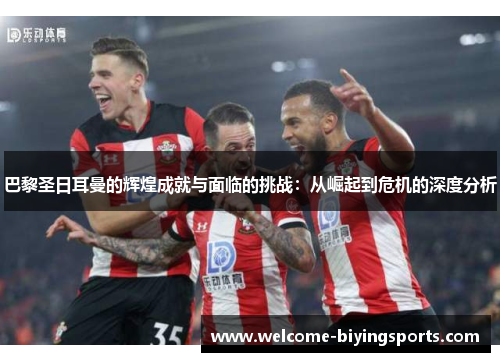 巴黎圣日耳曼的辉煌成就与面临的挑战：从崛起到危机的深度分析