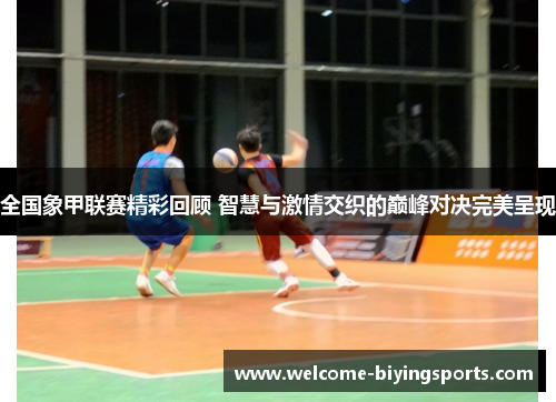 全国象甲联赛精彩回顾 智慧与激情交织的巅峰对决完美呈现
