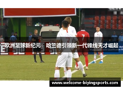 欧洲足球新纪元：哈兰德引领新一代锋线天才崛起