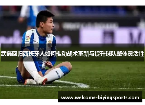 武磊回归西班牙人如何推动战术革新与提升球队整体灵活性