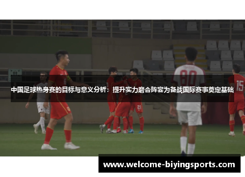 中国足球热身赛的目标与意义分析：提升实力磨合阵容为备战国际赛事奠定基础