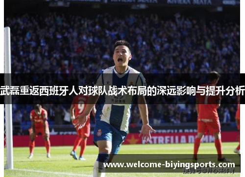 武磊重返西班牙人对球队战术布局的深远影响与提升分析