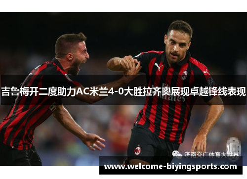 吉鲁梅开二度助力AC米兰4-0大胜拉齐奥展现卓越锋线表现