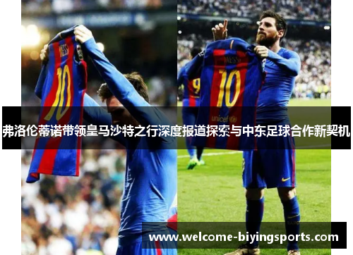 弗洛伦蒂诺带领皇马沙特之行深度报道探索与中东足球合作新契机