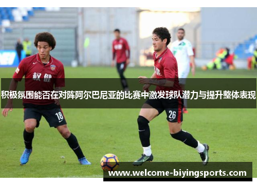 积极氛围能否在对阵阿尔巴尼亚的比赛中激发球队潜力与提升整体表现