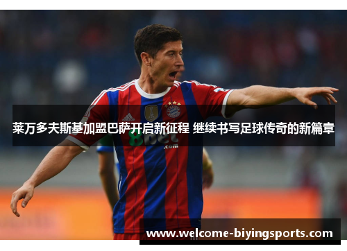 莱万多夫斯基加盟巴萨开启新征程 继续书写足球传奇的新篇章